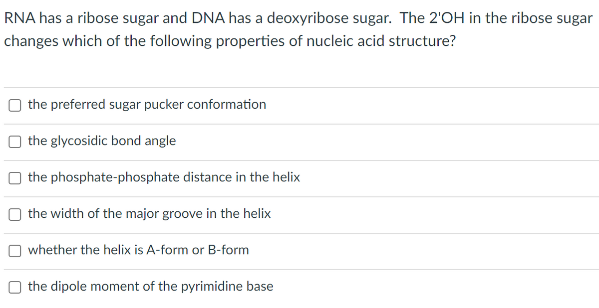 RNA has a ribose sugar and DNA has a deoxyribose sugar. The 2'OH in the ribose sugar
changes which of the following properties of nucleic acid structure?
the preferred sugar pucker conformation
the glycosidic bond angle
the phosphate-phosphate distance in the helix
the width of the major groove in the helix
whether the helix is A-form or B-form
the dipole moment of the pyrimidine base
