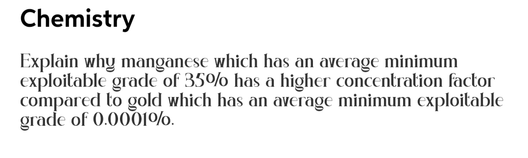 Chemistry
Explain why manganese which has an average minimum
exploitable grade of 35% has a higher concentration factor
compared to gold which has an average minimum exploitable
grade of 0.0001%.
