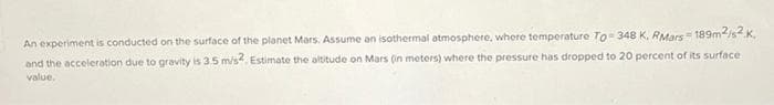 An experiment is conducted on the surface of the planet Mars. Assume an isothermal atmosphere, where temperature To 348 K, RMars 189m-/s.K,
and the acceleration due to gravity is 3.5 m/s. Estimate the altitude on Mars (in meters) where the pressure has dropped to 20 percent of its surface
value.
