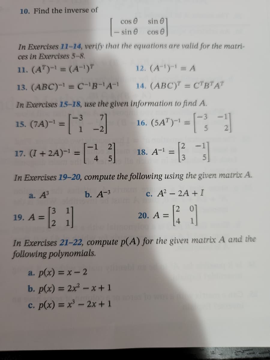 # Educational Website Transcription: Matrix and Polynomial Operations

## Problem 10
Find the inverse of the matrix:
\[ \begin{bmatrix}
\cos \theta & \sin \theta \\
-\sin \theta & \cos \theta
\end{bmatrix} \]

## Exercises 11-14
Verify that the equations are valid for the matrices in Exercises 5-8.

**Exercise 11:** 
\[ (A^T)^{-1} = (A^{-1})^T \]

**Exercise 12:** 
\[ (A^{-1})^{-1} = A \]

**Exercise 13:** 
\[ (ABC)^{-1} = C^{-1}B^{-1}A^{-1} \]

**Exercise 14:** 
\[ (ABC)^T = C^TB^TA^T \]

## Exercises 15-18
Use the given information to find matrix \( A \).

**Exercise 15:** 
\[ (7A)^{-1} = \begin{bmatrix}
-3 & 7 \\
1 & -2
\end{bmatrix} \]

**Exercise 16:** 
\[ (5A^T)^{-1} = \begin{bmatrix}
-3 & -1 \\
5 & -2
\end{bmatrix} \]

**Exercise 17:** 
\[ (I + 2A)^{-1} = \begin{bmatrix}
1 & 2 \\
4 & 5
\end{bmatrix} \]

**Exercise 18:** 
\[ A^{-1} = \begin{bmatrix}
2 & -1 \\
3 & -5
\end{bmatrix} \]

## Exercises 19-20
Compute the following using the given matrix \( A \).

**Exercise 19:** 
\[ A = \begin{bmatrix}
3 & 1 \\
2 & 1
\end{bmatrix} \]
- **Part a:** \( A^3 \)
- **Part b:** \( A^{-3} \)
- **Part c:** \( A^2 - 2A + I \)

**Exercise 20:** 
\[ A = \begin{bmatrix}
2 & 0 \\
4 & 1
\end{bmatrix} \]

## Exercises 21-22
Compute \( p(A) \) for the given