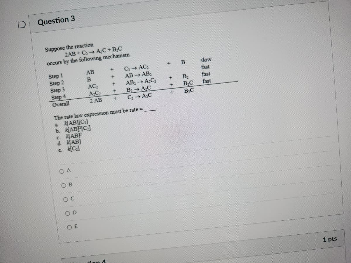 Question 3
Suppose the reaction
2AB+C₂A₂C + B₂C
occurs by the following mechanism.
Step 1
Step 2
Step 3
Step 4
Overall
OA
OB
SOC
The rate law expression must be rate =
a k[AB][C]
b. [AB][C]
c. [AB]2
d. [AB]
e. k[C₂]
SOD
AB
B
OE
AC₂
A₂C₂
2 AB
C₂ → AC₂
+
+
AB → AB2
+ AB₂ → A₂C₂
+
B₂A₂C
C₂A₂C
+
+
+
+
+
B
B₂
B₂C
B₂C
slow
fast
fast
fast
1 pts