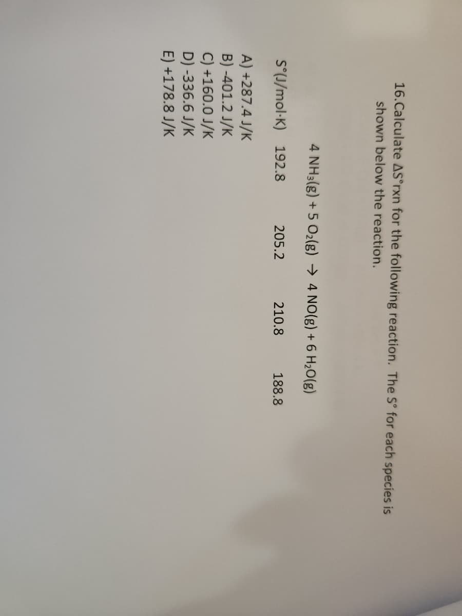 16.Calculate AS°rxn for the following reaction. The Sº for each species is
shown below the reaction.
4 NH3(g) + 5 O₂(g) → 4 NO(g) + 6 H₂O(g)
S°(J/mol-K) 192.8
A) +287.4 J/K
B) -401.2 J/K
C) +160.0 J/K
D) -336.6 J/K
E) +178.8 J/K
205.2
210.8
188.8