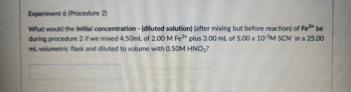 Experiment 6 (Procedure 2)
What would the initial concentration - (diluted solution) (after mixing but before reaction) of Fe³* be
during procedure 2 if we mixed 4.50mL of 2.00 M Fe³* plus 3.00 mL of 5.00 x 10 ³M SCN in a 25.00
mL volumetric flask and diluted to volume with 0.50M HNO3?