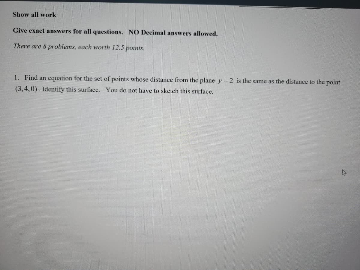 **Instructions for Completing the Problem Set:**

1. **Show all work.**
2. **Give exact answers for all questions. NO Decimal answers allowed.**

**Note:** There are 8 problems, each worth 12.5 points.

---

**Problem 1:**

Find an equation for the set of points whose distance from the plane \(y = 2\) is the same as the distance to the point \((3, 4, 0)\). Identify this surface. You do not have to sketch this surface.