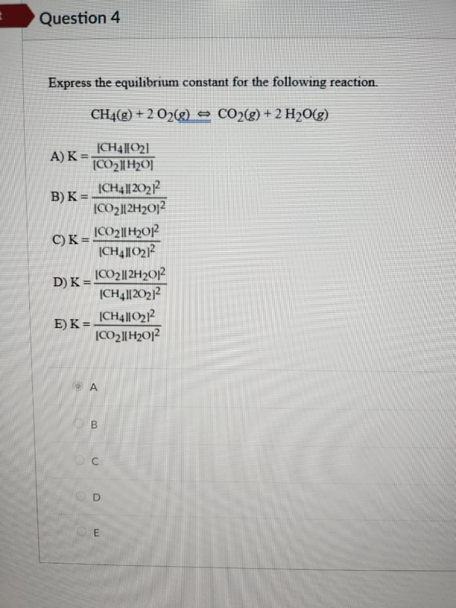 Question 4
Express the equilibrium constant for the following reaction.
CH4(g) + 2 O2(g) → CO2(g) + 2 H₂O(g)
[CH4][0₂]
[CO2]|HO]
A) K =
B) K =
C) K =
D) K
E) K =
ICH4||20₂12
CO₂||2H2012
[CO2|H₂012
ICH410₂1²
ICO₂112H2012
[CH4][2021²
[CH4||0₂1²
|CO2][H2O|2
ΤΑ
B
C
E