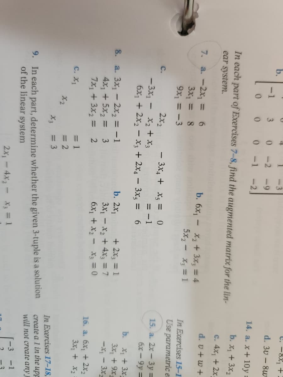 U
-1
3
0
-9
0
0
0
-21
In each part of Exercises 7-8, find the augmented matrix for the lin-
ear system.
7.
a. - 2x₁ = 6
b. 6x₁ - x₂ + 3x3 = 4
3x₁ =
1 8
5x₂ -
X3 = 1
9x₁ = -3
C.
2x2
-11
8.
- 3x4 + x₂ = 0
= -1
6
- 3x₁
-
x₂ + x3
6x₁ + 2x₂x3 + 2x4 - 3x5 =
b. 2x₁
a. 3x₁2x₂ = -1
+ 2x3 = 1
4x₁ + 5x₂ =
3
3x₁ - x₂ + 4x3 = 7
7x₁ + 3x₂1
=
2
6x₁ + x₂
X3 = 0
C. X₁
= 1
x2
= 2
x3
= 3
9.
In each part, determine whether the given 3-tuple is a solution
of the linear system
2x₁4x₂ - X3 = 1
C. -8x₁ + 2
d. 3v-8w
14. a. x+10y =
b. x₁ + 3x₂
c. 4x₁ + 2x-
d. v+w+.
In Exercises 15-1
Use parametric e
15. a. 2x - 3y =
6x-9y=
b.
x₁ + 3x₂
3x₁ + 9x2
-X₁ - 3x₂
16. a. 6x₁ + 2x₂
3x₁ + x₂
In Exercises 17-18,
create a 1 in the upp
will not create any f
-1