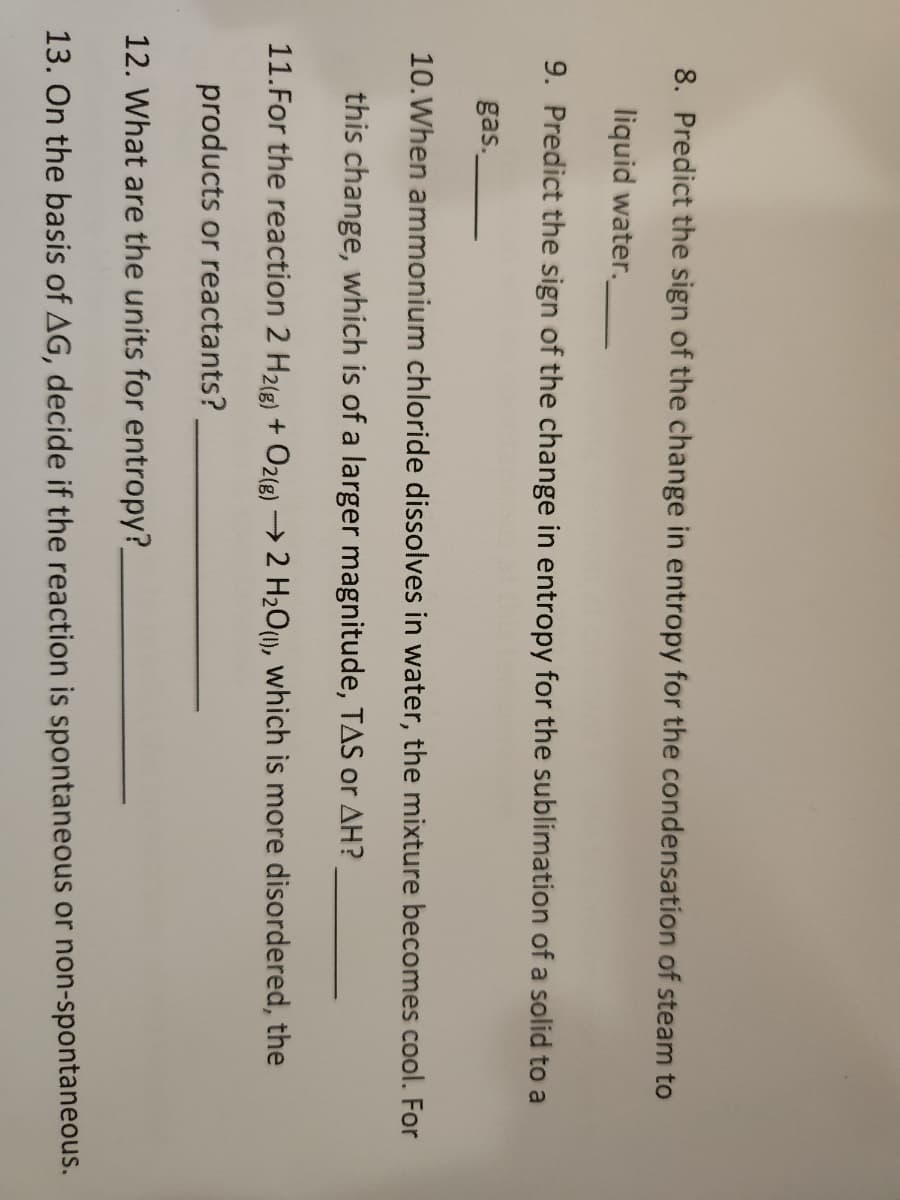 8. Predict the sign of the change in entropy for the condensation of steam to
liquid water.
9. Predict the sign of the change in entropy for the sublimation of a solid to a
gas.
10. When ammonium chloride dissolves in water, the mixture becomes cool. For
this change, which is of a larger magnitude, TAS or AH?
11. For the reaction 2 H2(g) + O2(g) → 2 H₂O(1), which is more disordered, the
products or reactants?
12. What are the units for entropy?_
13. On the basis of AG, decide if the reaction is spontaneous or non-spontaneous.