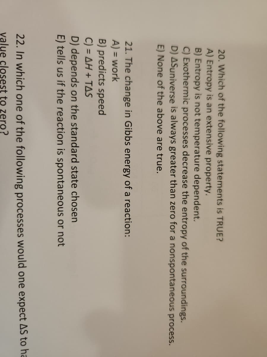 20. Which of the following statements is TRUE?
A) Entropy is an extensive property.
B) Entropy is not temperature dependent.
C) Exothermic processes decrease the entropy of the surroundings.
D) ASuniverse is always greater than zero for a nonspontaneous process.
E) None of the above are true.
21. The change in Gibbs energy of a reaction:
A) = work
B) predicts speed
C) = AH+TAS
D) depends on the standard state chosen
E) tells us if the reaction is spontaneous or not
22. In which one of the following processes would one expect AS to ha
value closest to zero?