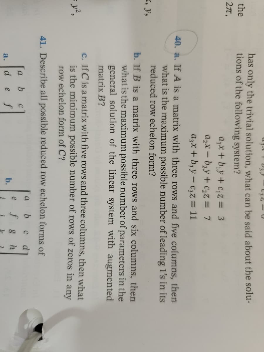 the
27,
X, Y,
= y²,
U
has only the trivial solution, what can be said about the solu-
tions of the following system?
a₁x + b₁y+c₁z = 3
a₂x-b₂y + c₂z = 7
a3x + b3y - c₂z = 11
40. a. If A is a matrix with three rows and five columns, then
what is the maximum possible number of leading 1's in its
reduced row echelon form?
b. If B is a matrix with three rows and six columns, then
what is the maximum possible number of parameters in the
general solution of the linear system with augmented
matrix B?
c. If C is a matrix with five rows and three columns, then what
is the minimum possible number of rows of zeros in any
row echelon form of C?
41. Describe all possible reduced row echelon forms of
a b С d
a b
с
e
f g h
d f
a.
e
b.