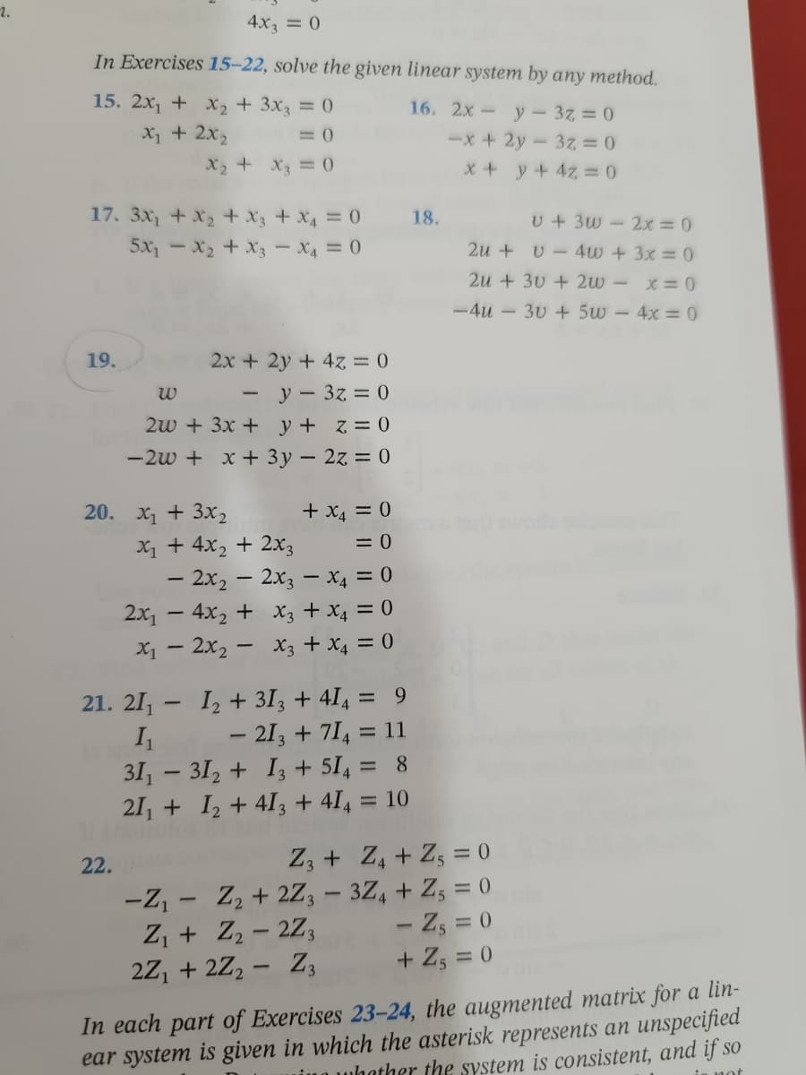 2.
4x3 = 0
In Exercises 15-22, solve the given linear system by any method.
16. 2x - y - 3z = 0
15. 2x₁ + x₂ + 3x3 = 0
X₁ + 2x₂
= 0
-x + 2y3z = 0
X₂ + x3 = 0
x + y + 4z = 0
v + 3w - 2x = 0
17. 3x₁ + x₂ + x3 + x4 = 0
5x₁x₂ + x3 - X4 = 0
2u+v4w + 3x = 0
2u+30+2w -
x = 0
-4u- 30 + 5w - 4x = 0
19.
2x + 2y + 4z = 0
W
-
y 3z = 0
2w + 3x + y + z = 0
-2w + x + 3y - 2z = 0
+ x₁ = 0
x₁ + 4x₂ + 2x3
= 0
- 2x₂ - 2x3 - X4 = 0
2x₁4x₂ + x3 + x₁ = 0
x₁2x₂x3 + x4 = 0
= 9
- 213 + 714 = 11
31₁ 31₂ +13 + 514 = 8
21₁ + 1₂ +413 + 414 = 10
Z3+ Z₁ + Z5 = 0
-Z₁
-
Z₂ +2Z3 - 3Z4 + Z5 = 0
Z₁ + Z₂-2Z3
-Z₁ = 0
2Z₁ + 2Z₂ - Z3
+ Z₁ = 0
In each part of Exercises 23-24, the augmented matrix for a lin-
ear system is given in which the asterisk represents an unspecified
ing whather the system is consistent, and if so
is not
20. x₁ + 3x₂
21. 21₁-1₂ + 313 + 414
I₁
18.
22.