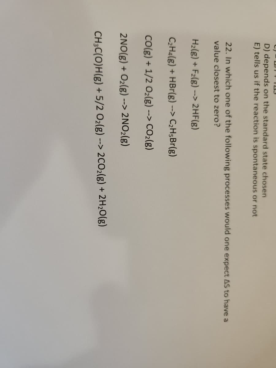 23
D) depends on the standard state chosen
E) tells us if the reaction is spontaneous or not
2311
22. In which one of the following processes would one expect AS to have a
value closest to zero?
H₂(g) + F₂(g) --> 2HF(g)
C₂H₂(g) + HBr(g) - --> C₂H5Br(g)
CO(g) + 1/2 O₂(g) --> CO₂(g)
2NO(g) + O₂(g) --> 2NO₂(g)
CH3C(O)H(g) + 5/2 O₂(g) --
--> 2CO₂(g) + 2H₂O(g)
