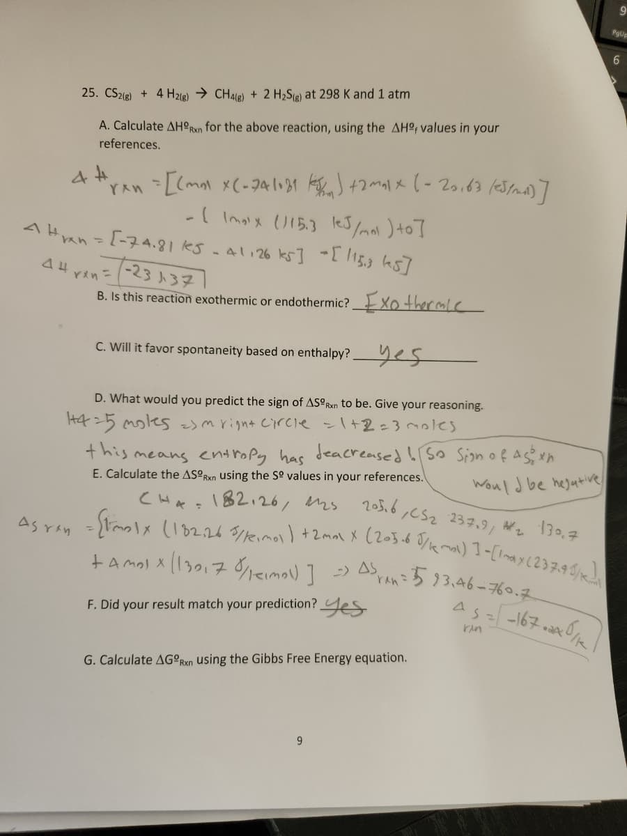 25. CS2(g) + 4H2(g) → CH4(g) + 2 H₂S(g) at 298 K and 1 atm
A. Calculate AHORxn for the above reaction, using the AH values in your
references.
4 H
"ren = [(mm) X(-241031 km) +2max ( - 20.63 (05/ml)]
- (Imax (115.3 leJ/mol ) to]
41126 ks] [115,3 (5]
Han = [-74.81 kes
AH yan
Asran
-23 137
B. Is this reaction exothermic or endothermic?
C. Will it favor spontaneity based on enthalpy? yes
D. What would you predict the sign of ASORxn to be. Give your reasoning.
145 moles) m right circle = 1+2=3 moles
Xo thermie
9
G. Calculate AGORxn using the Gibbs Free Energy equation.
this means entropy has deacreased! So Sign of Agen
E. Calculate the ASORxn using the Sº values in your references.
205.6, C52 237.91
#2
139.7
CHA: 182126, 1125
= [toolx (182.26 5//imol ) + 2max X (203.68/kmal) ]-[Imax (237.95/1)
+ Amolx (13017 /mol)] => AS
F. Did your result match your prediction?
Would be hejative!
A5593.46-760.7
As = [-167.240/12
rin
PgUp
9
6
IS