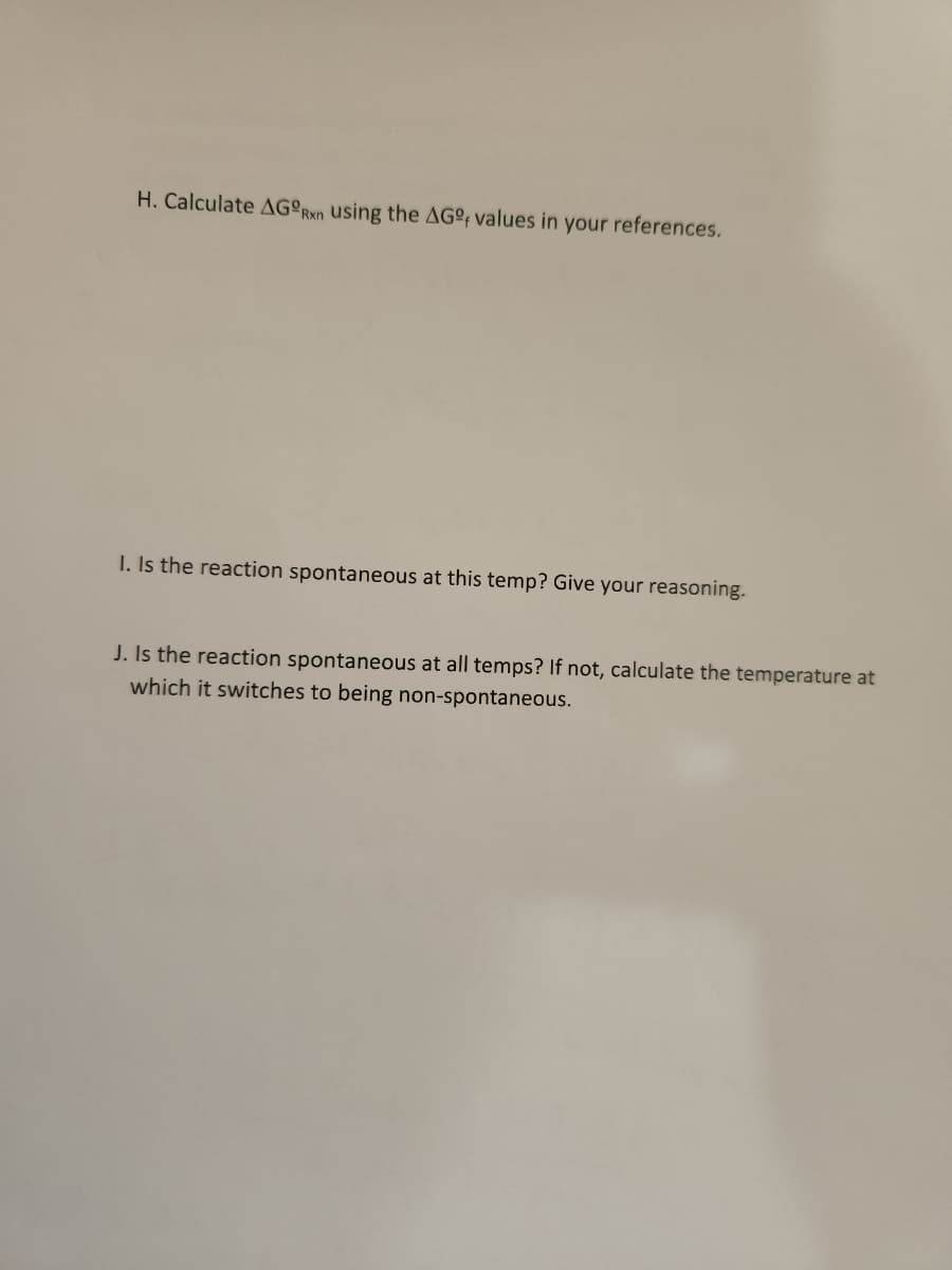 H. Calculate AGORxn using the AGº values in your references.
I. Is the reaction spontaneous at this temp? Give your reasoning.
J. Is the reaction spontaneous at all temps? If not, calculate the temperature at
which it switches to being non-spontaneous.