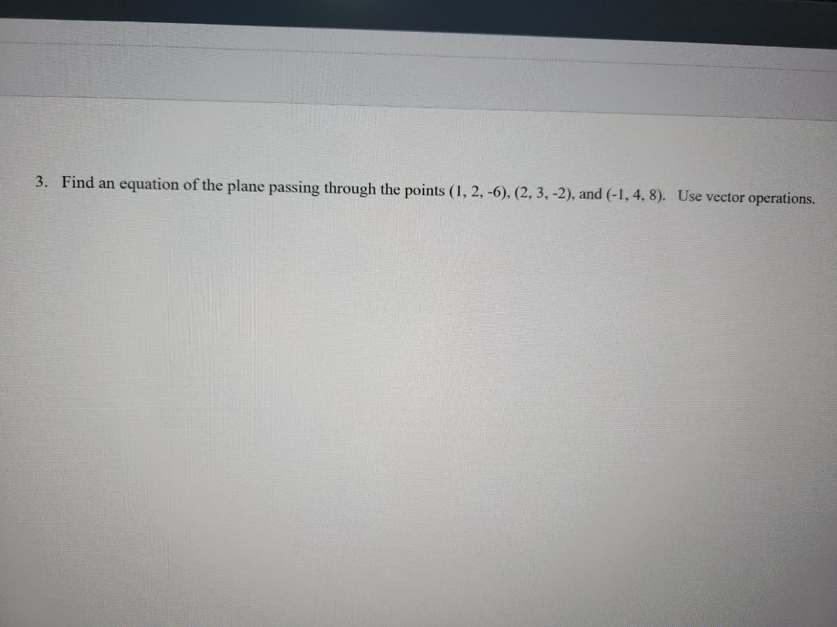 **Problem 3: Finding the Equation of a Plane Using Vector Operations**

**Given:**
Find an equation of the plane passing through the points \((1, 2, -6)\), \((2, 3, -2)\), and \((-1, 4, 8)\). Use vector operations.

**Solution Outline:**

To find the equation of a plane passing through three points \((x_1, y_1, z_1)\), \((x_2, y_2, z_2)\), and \((x_3, y_3, z_3)\):
1. Find two vectors that lie in the plane.
2. Compute the cross product of these vectors to find a normal vector to the plane.
3. Use the normal vector and one of the points to write the equation of the plane in the form \(Ax + By + Cz = D\).

**Steps:**

1. **Identify the points:**
   Points: \(A = (1, 2, -6)\), \(B = (2, 3, -2)\), \(C = (-1, 4, 8)\).

2. **Find two vectors that lie in the plane:**
   Let \(\vec{AB}\) and \(\vec{AC}\) be the two vectors.

   \[
   \vec{AB} = B - A = (2 - 1, 3 - 2, -2 + 6) = (1, 1, 4)
   \]

   \[
   \vec{AC} = C - A = (-1 - 1, 4 - 2, 8 + 6) = (-2, 2, 14)
   \]

3. **Compute the cross product of \(\vec{AB}\) and \(\vec{AC}\) to find the normal vector \(\vec{n}\):**

   \[
   \vec{n} = \vec{AB} \times \vec{AC} =
   \begin{vmatrix}
   \mathbf{i} & \mathbf{j} & \mathbf{k} \\
   1 & 1 & 4 \\
   -2 & 2 & 14
   \end{vmatrix}
   \]

   This gives us:

   \[
   \vec{n} = (1