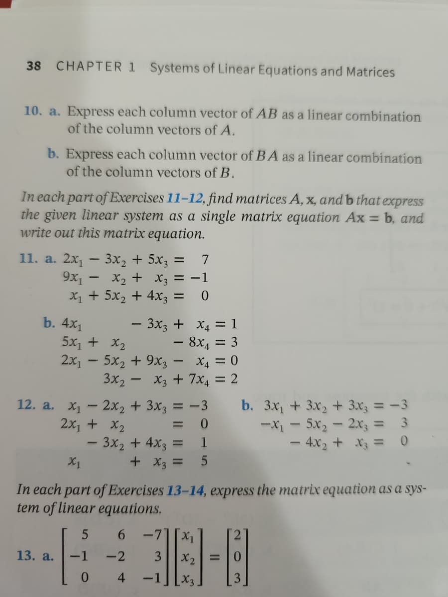 38
CHAPTER 1 Systems of Linear Equations and Matrices
10. a. Express each column vector of AB as a linear combination
of the column vectors of A.
b. Express each column vector of BA as a linear combination
of the column vectors of B.
In each part of Exercises 11-12, find matrices A, x, and b that express
the given linear system as a single matrix equation Ax = b, and
write out this matrix equation.
11. a. 2x₁ 3x₂ + 5x31 = 7
9x₁ - x₂ + x3 = -1
X₁ + 5x₂ + 4x3 =
0
- 3x3 +
x₁ =
= 1
5x₁ + x₂
− 8x = 3
X4 = 0
2x1 5x2 +9X3
3x₂x3 + 7x4 = 2
12. a. x₁2x2 + 3x3 = -3
b. 3x₁ + 3x₂ + 3x3 = -3
- 5x₂ - 2x3 = 3
2x₁ + x₂
=
0
-X1
- 3x₂ + 4x3
-
1
- 4x₂ + x3 = 0
X1
+ x3 =
5
In each part of Exercises 13-14, express the matrix equation as a sys-
tem of linear equations.
5
6
-7X₁
13. a.
-1
-2
3
X2
0
4 -1
X₂3
b. 4x₁