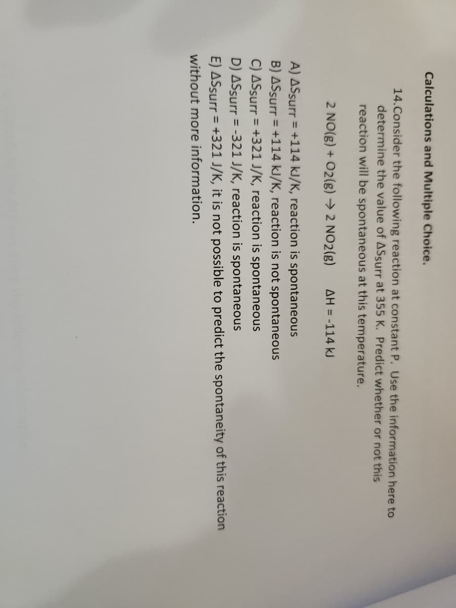 Calculations and Multiple Choice.
14.Consider the following reaction at constant P. Use the information here to
determine the value of ASsurr at 355 K. Predict whether or not this
reaction will be spontaneous at this temperature.
2 NO(g) + O2(g) → 2 NO2(g) AH = -114 kJ
A) ASsurr = +114 kJ/K, reaction is spontaneous
B) ASsurr = +114 kJ/K, reaction is not spontaneous
C) ASsurr = +321 J/K, reaction is spontaneous
D) ASsurr = -321 J/K, reaction is spontaneous
E) ASsurr = +321 J/K, it is not possible to predict the spontaneity of this reaction
without more information.