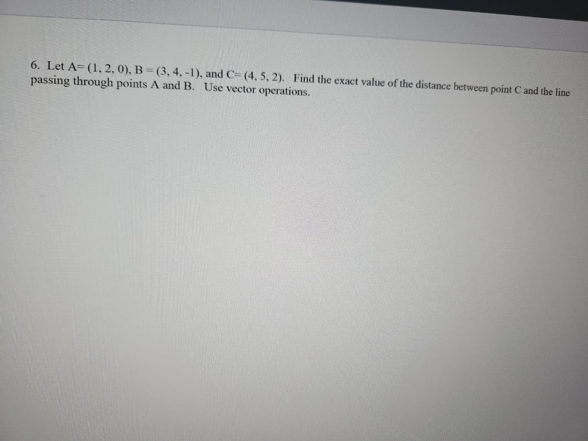 6. Let A= (1, 2, 0), B = (3, 4, -1), and C= (4, 5, 2). Find the exact value of the distance between point C and the line
passing through points A and B. Use vector operations.