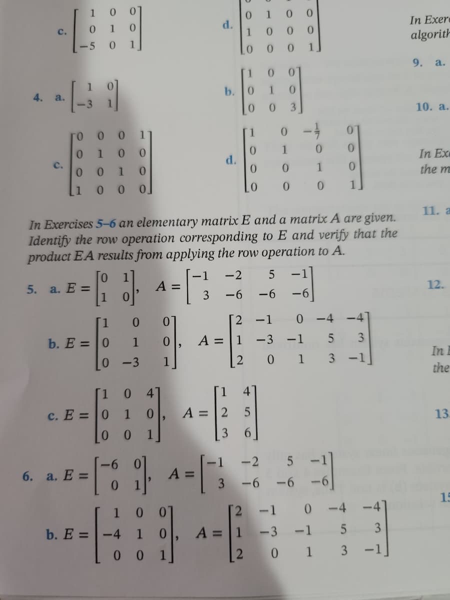 C.
4. a.
00
0
1
C.
1
01
-5 0
1
0
1 0 0
0
0 0
1
0
0
E
1
0
0
0
3
го
0 0
1
1
0 - 1
0
1
0
0
0
1
0
0
0
1
0
0
0
1
0
1
0
0 0
0
0
0
1.
In Exercises 5-6 an elementary matrix E and a matrix A are given.
Identify the row operation corresponding to E and verify that the
product EA results from applying the row operation to A.
0
-1 -2
5 -1
5.
a. E =
1}],
A =
1
3
-6
-6 -6
1
0
0
[2
-1 0
-4
b. E= 0
1
0
A =
1
-3
-1
5 3
0
-3
1
201
3
-1
[1
0 4
4
c. E =
0 1 0
A =
2
5
1
3 6
-1
6. a. E =
1.
=
3
1
0
-----
b. E =
-4
1 0
1
A =
0 1
2
LO 0
-6
0
A =
d.
b. 0
d.
1
-2
-6
O O
0 0
0
1
-6
-1
-3
-4
-4
0
0
5
0 1 3
3
-1
In Exerc
algorith
9. a.
10. a.
In Ex
the m
11. a
12.
In E
the
13.
15