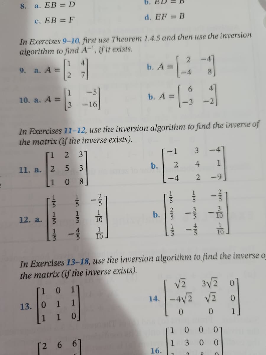 a. EB = D
b. El
c. EB = F
d. EF = B
In Exercises 9-10, first use Theorem 1.4.5 and then use the inversion
algorithm to find A-¹, if it exists.
2
-4
9. a. A =
b. A =
2
4
8
6
4
10. a. A =
b. A =
- 1 - 3
-2
In Exercises 11-12, use the inversion algorithm to find the inverse of
the matrix (if the inverse exists).
1 2 3
-1
3 -4
11. a.
2
5 3
b.
2
4 1
1
0 8
-4
2
12. a.
In Exercises 13-18, use the inversion algorithm to find the inverse o
the matrix (if the inverse exists).
√₂
3√2
0
14. -4√2
1 1
√2 0
13. 0
1 0
0
0
01
0
8.
를
15 15 15
15 15 ST
[2 6
1
b.
25 15 SIT
vino [1
1
16.
1
T
0 0
3 0
2
C
21
5+ 5/
O