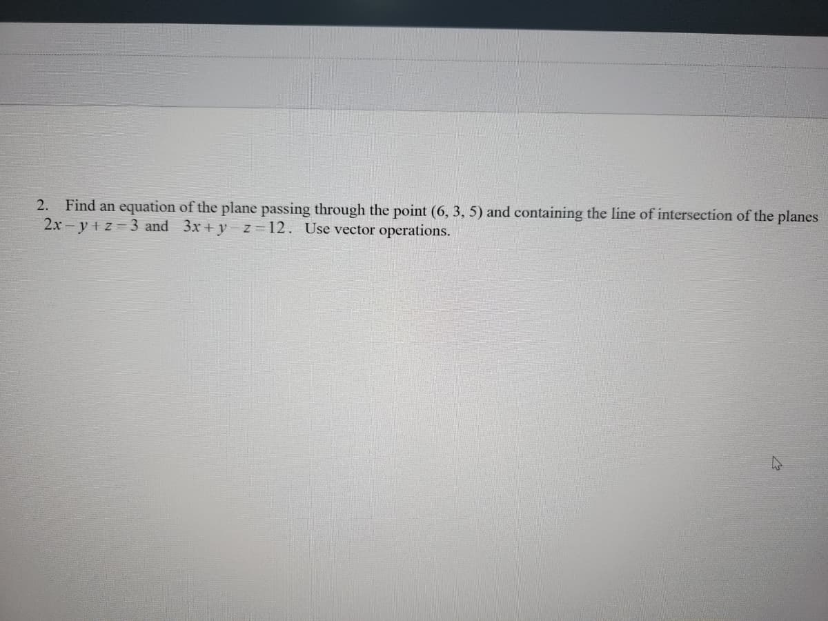 **Problem 2**: Find an equation of the plane passing through the point (6, 3, 5) and containing the line of intersection of the planes \(2x - y + z = 3\) and \(3x + y - z = 12\). Use vector operations.

Explanation:

To solve this problem, you need to follow these steps:

1. **Line of Intersection of Two Planes**: The line of intersection of two planes is determined by finding the normal vectors of the planes and computing their cross-product.

2. **Normal Vectors**: The normal vector of the plane \(2x - y + z = 3\) is \(\mathbf{n_1} = (2, -1, 1)\), and the normal vector of the plane \(3x + y - z = 12\) is \(\mathbf{n_2} = (3, 1, -1)\).

3. **Cross Product**: Compute the cross product of \(\mathbf{n_1}\) and \(\mathbf{n_2}\) to find the direction vector \(\mathbf{d}\) of the line of intersection.

4. **Equation of the Plane**: Use the point (6, 3, 5) and the direction vector \(\mathbf{d}\) to establish the equation of the new plane.

These steps involve vector operations such as cross-product, dot-product, and using the point-normal form of a plane equation. 

By following these steps, you can determine the equation of the required plane in vector and scalar forms.