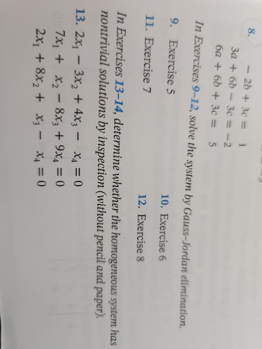 8.
2b + 3c=
3a + 6b - 3c = -2
6a + 6b+ 3c
-
5
In Exercises 9-12, solve the system by Gauss-Jordan elimination.
9. Exercise 5
10. Exercise 6
11. Exercise 7
12. Exercise 8
In Exercises 13-14, determine whether the homogeneous system has
nontrivial solutions by inspection (without pencil and paper).
-
13. 2x₁ - 3x2 + 4x3 = x₁ = 0
7x₁ + x₂8x3 + 9x₁ = 0
-
2x₁ + 8x₂ + X3 X4 = 0