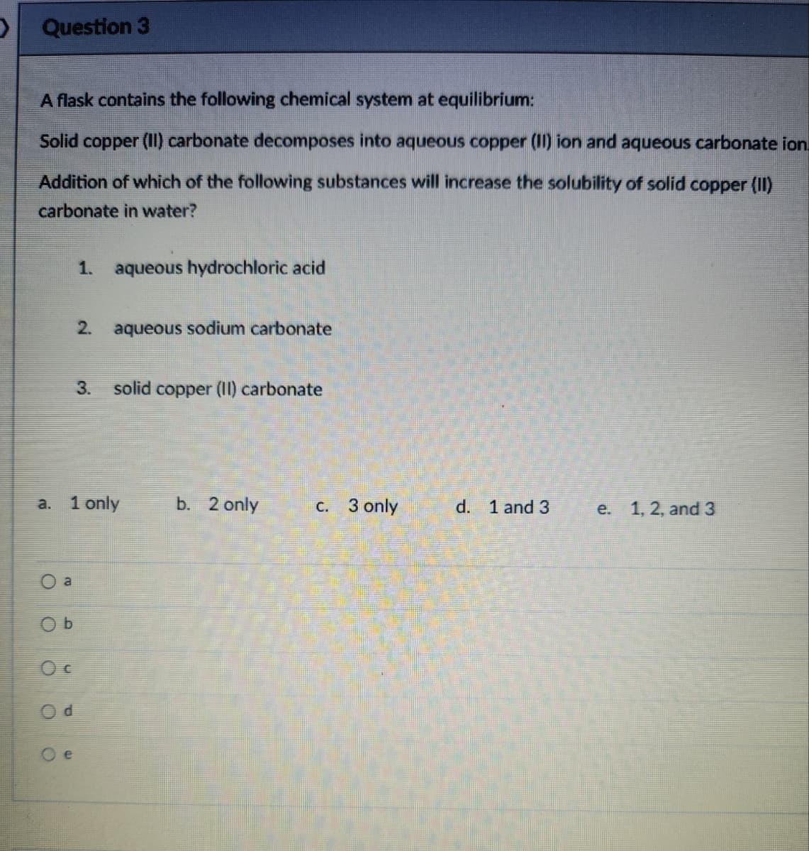 Question 3
A flask contains the following chemical system at equilibrium:
Solid copper (II) carbonate decomposes into aqueous copper (II) ion and aqueous carbonate ion
Addition of which of the following substances will increase the solubility of solid copper (II)
carbonate in water?
a
Ob
Oc
1. aqueous hydrochloric acid
3. solid copper (II) carbonate
a. 1 only
2.
Oe
aqueous sodium carbonate
b. 2 only
c. 3 only
d. 1 and 3
e. 1, 2, and 3