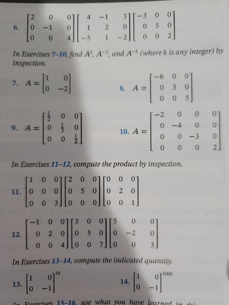 2
0
0
4
3
-3 0
6.
0 -1
0
1
2
0
0
0
5
0
0 4
1
0
0 2
In Exercises 7-10, find A², A-2, and A-k (where k is any integer) by
inspection.
-6
0 0
7. A =
= [
8. A =
0
3 0
0
0 5
-2
0 0
0]
0
9. A =
0
0
10. A =
0
0
0 -3
0
0
0
In Exercises 11-12, compute the product by inspection.
[1
0 01 [2
0
07 ГО 0 0
11.
0
0
0 0 5
0 0 2 0
LO 0 3 0 0 0] LO 0 1
0
01 3 0 01[5 001
12.
0 2
0 0 5
-2
69
0
offe
0 0 4JL0 0
3
In Exercises 13-14, compute the indicated quantity.
39
1000
13.
14.
E
[₁
Exercises 15-16, use what you have learned in
thi.
120
0130
-4
0
0