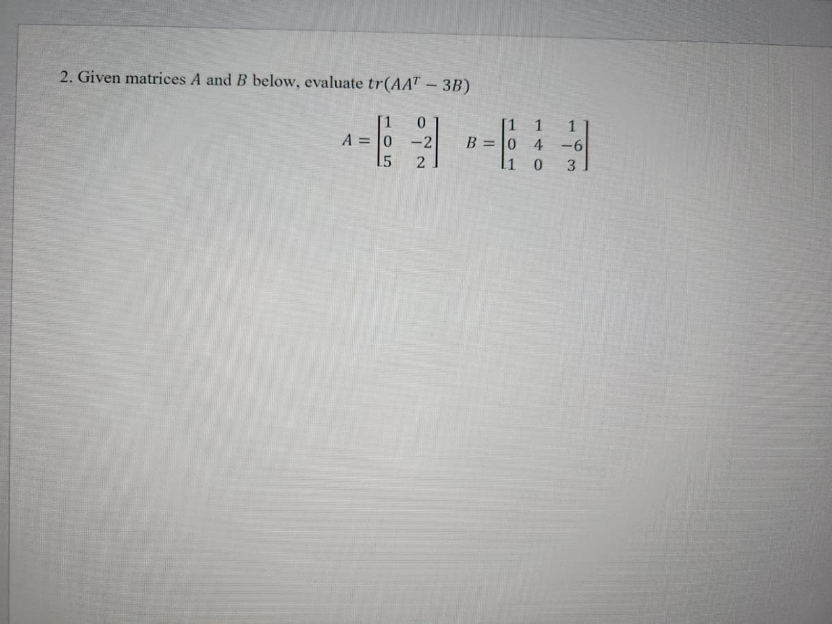 2. Given matrices A and B below, evaluate tr(AAT – 3B)
A = 0
0
-2
2
1
*
B = 0
1
4
1 0
1
-6
3