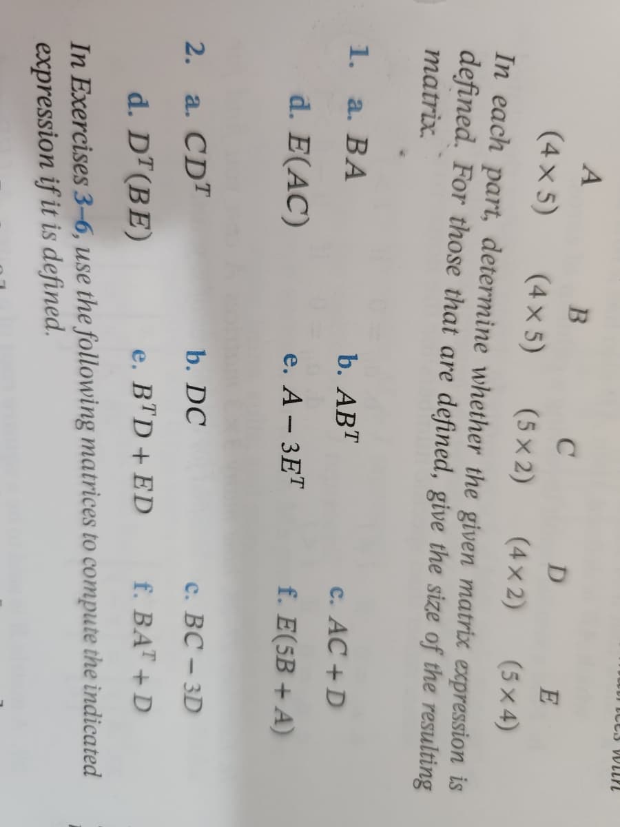 **Matrix Expressions and Their Results**

**Given Matrices Dimensions:**
- \(A: (4 \times 5)\)
- \(B: (4 \times 5)\)
- \(C: (4 \times 2)\)
- \(D: (5 \times 4)\)
- \(E: (5 \times 2)\)

**Determine if the matrix expression is defined and, if defined, provide the resulting matrix size.**

1. **Expressions:**
   - a. \(BA\)
   - b. \(AB^T\) (transpose of B)
   - c. \(AC + D\)
   - d. \(E(AC)\)
   - e. \(-3E^T\) (transpose of E)

2. **Expressions:**
   - a. \(CD^T\) (transpose of D)
   - b. \(DC\)
   - c. \(BC - 3D\)
   - d. \(D(T(BE))\)
   - e. \(BTD + ED\)
   - f. \(E(5B + A)\)

**Instructions:**
In Exercises **3 through 6**, use the following matrices to compute the indicated expression if it is defined.