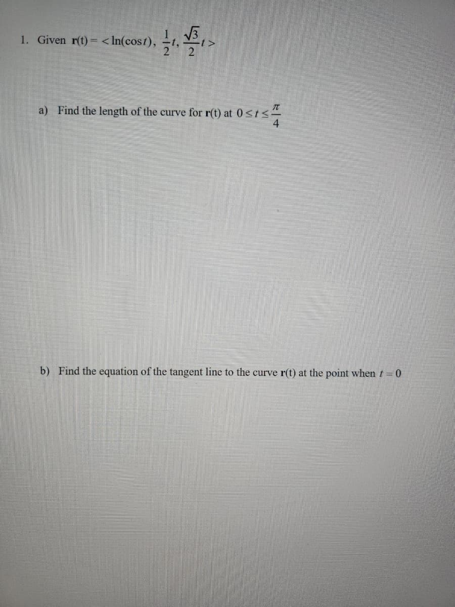 1. Given r(t) = <In(cost),
T
a) Find the length of the curve for r(t) at 0<t<
4
b) Find the equation of the tangent line to the curve r(t) at the point when t = 0