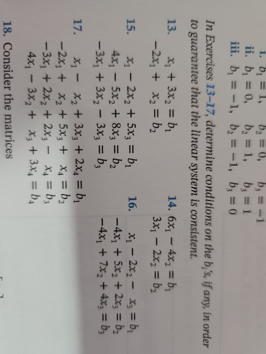 1.
b₁ = 1,
b₂ = 0,
b₂
ii. b₁ = 0,
b₂ = 1,
b₂ = 1
iii. b₁ = -1,
b₂ = -1,
b₂ = 0
In Exercises 13-17, determine conditions on the bi's, if any, in order
to guarantee that the linear system is consistent.
13.
14. 6x₁4x₂ = b₁
x₁ + 3x₂ = b₁
-2x₁ + x₂ = b₂
3x₁ - 2x₂ = b₂
15.
16.
X₁ - 2x₂ + 5x3 = b₁
4x₁ - 5x₂ + 8x3 = b₂
-3x₁ + 3x₂ - 3x3 = b3
x₁2x₂x3 = b₁
-4x₁ + 5x₂ + 2x3 = b₂
-4x₁ + 7x₂ + 4x3 = b3
x₁ -
x₂ + 3x3 + 2x₁ = b₁
-2x₁ +
x₂ + 5x3 + x₁ = b₂
X2 X4
-3x₁ + 2x₂ + 2x3
x4 = b3
4x13x₂ + x3 + 3x4 = b4
17.
18. Consider the matrices