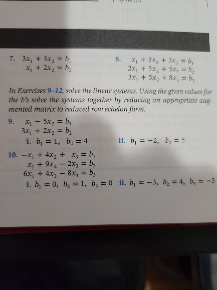 8.
7. 3x₁ + 5x₂ = b₁
x₂ + 2x₂ = b₂
x₁ + 2x₂ + 3x₂, = b₁
2x₁ + 5x₂ + 5x3 = b₂
3x₁ + 5x₂ + 8x3 = b₂
In Exercises 9-12, solve the linear systems. Using the given values for
the b's solve the systems together by reducing an appropriate aug-
mented matrix to reduced row echelon form.
9.
X₁ - 5x₂ = b₁
3x₁ + 2x₂ = b₂
ii. b₁ = -2, b₂ = 5
i. b₁ = 1, b₂ = 4
x3 = b₁
x₁ + 9x₂ - 2x3 = b₂
6x₁ + 4x₂ - 8x3 = b3
i. b₁ = 0, b₂ = 1, b3 = 0 ii. b₁ = -3, b₂ = 4, b3 = -5
10. -x₁ + 4x₂ +