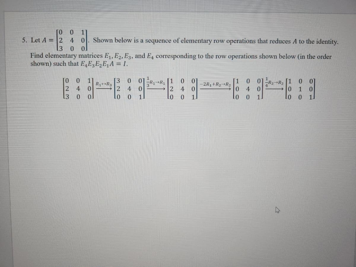 TO
5. Let A = 2
0 1
4 0 Shown below is a sequence of elementary row operations that reduces A to the identity.
13 0 01
Find elementary matrices E₁, E2, E3, and E4 corresponding to the row operations shown below (in the order
shown) such that E4E3E₂E₁A = I.
TO 0 1
2
4 0
L3
0
01
R₁ R3
13 0
2
4
0
0
0
0
1
1
[1
3R1 R₁
→2
LO
0 0
4 0
0 1.
-2R₁+R₂ R₂
1 0
0
4
0
0
0
1.
0 0
R₂ R₂ 1
→0 1 0
Lo 0 1