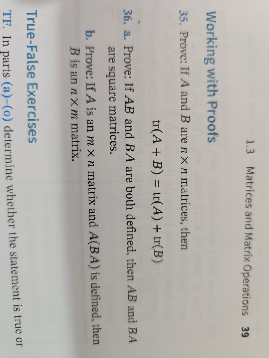 ### Working with Proofs

**35.** Prove: If \( A \) and \( B \) are \( n \times n \) matrices, then
\[ \text{tr}(A + B) = \text{tr}(A) + \text{tr}(B) \]

**36. a.** Prove: If \( AB \) and \( BA \) are both defined, then \( AB \) and \( BA \) are square matrices.

**b.** Prove: If \( A \) is an \( m \times n \) matrix and \( B \) is an \( n \times m \) matrix and \( A(BA) \) is defined, then \( B \) is an \( n \times m \) matrix.

### True-False Exercises
**TF.** In parts (a) - (o) determine whether the statement is true or false.

---

#### Explanation of Notation and Concepts:

- **Matrices:** Rectangular arrays of numbers arranged in rows and columns.
- **Square Matrix:** A matrix with the same number of rows and columns, i.e., an \( n \times n \) matrix.
- **Trace (tr):** The sum of the elements on the main diagonal of a square matrix.

##### Detailed Explanation of Problems:

- **Problem 35:** This involves proving that the trace of the sum of two \( n \times n \) matrices is equal to the sum of their traces. This is a fundamental property of the trace function in linear algebra.
  
- **Problem 36a:** This problem requires proving that if the products \( AB \) and \( BA \) are defined (meaning matrix multiplication is possible), both resulting matrices will be square matrices.

- **Problem 36b:** This involves proving a necessary condition for the dimensions of matrix \( B \) when matrix \( A \) is \( m \times n \), \( B \) is an \( n \times m \) matrix, and the product \( A(BA) \) is defined. This explores the implications of matrix multiplication on the dimensions of the matrices involved.

These exercises aim to deepen the understanding of the properties of matrix operations and the implications of these operations on the dimensions and structure of matrices.