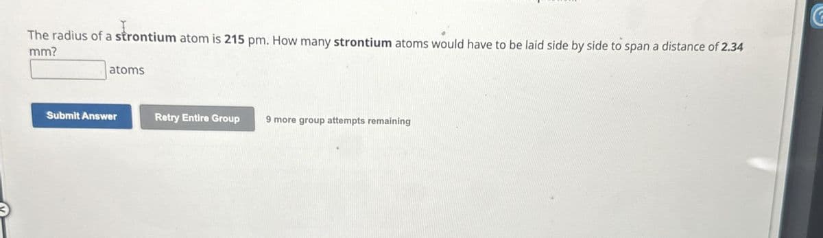 The radius of a strontium atom is 215 pm. How many strontium atoms would have to be laid side by side to span a distance of 2.34
mm?
atoms
Submit Answer
Retry Entire Group
9 more group attempts remaining