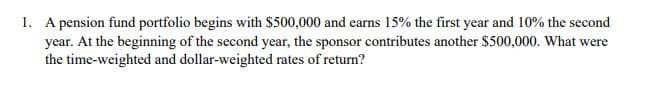 1. A pension fund portfolio begins with $500,000 and earns 15% the first year and 10% the second
year. At the beginning of the second year, the sponsor contributes another $500,000. What were
the time-weighted and dollar-weighted rates of return?