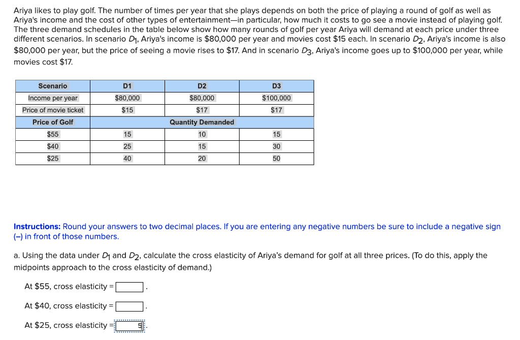 Ariya likes to play golf. The number of times per year that she plays depends on both the price of playing a round of golf as well as
Ariya's income and the cost of other types of entertainment-in particular, how much it costs to go see a movie instead of playing golf.
The three demand schedules in the table below show how many rounds of golf per year Ariya will demand at each price under three
different scenarios. In scenario D1, Ariya's income is $80,0o00 per year and movies cost $15 each. In scenario D2, Ariya's income is also
$80,000 per year, but the price of seeing a movie rises to $17. And in scenario D3, Ariya's income goes up to $100,000 per year, while
movies cost $17.
Scenario
D1
D2
D3
Income per year
$80,000
$80.000
$100,000
Price of movie ticket
$15
$17
$17
Price of Golf
Quantity Demanded
$55
15
10
15
$40
25
15
30
$25
40
20
50
Instructions: Round your answers to two decimal places. If you are entering any negative numbers be sure to include a negative sign
(-) in front of those numbers.
a. Using the data under D1 and D2, calculate the cross elasticity of Ariya's demand for golf at all three prices. (To do this, apply the
midpoints approach to the cross elasticity of demand.)
At $55, cross elasticity =
At $40, cross elasticity =
At $25, cross elasticity =
00
