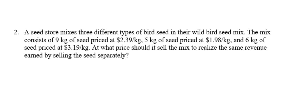 A seed store mixes three different types of bird seed in their wild bird seed mix. The mix
consists of 9 kg of seed priced at $2.39/kg, 5 kg of seed priced at $1.98/kg, and 6 kg of
seed priced at $3.19/kg. At what price should it sell the mix to realize the same revenue
earned by selling the seed separately?
2.
