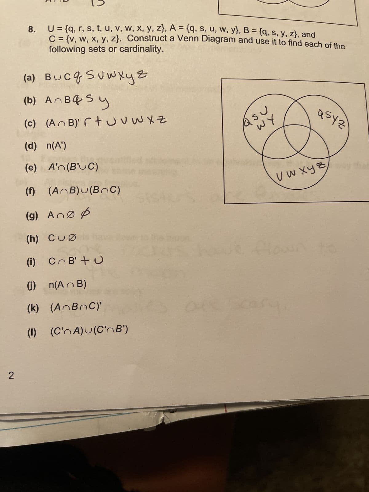 2
co
U = {q, r, s, t, u, v, w, x, y, z), A = {q, s, u, w, y}, B = {q, s, y, z), and
C = {v, w, x, y, z). Construct a Venn Diagram and use it to find each of the
following sets or cardinality.
(a) Bucq S v w x y z
(b) An BQ Sy
(c) (AnB) rtu v w x z
(d) n(A')
(e) A'n(B'UC)
(f) (AnB)u(BOC)
(g) Ano p
(h) CuØ hav
(i) CnB'+u
(j) n(AB)
(k) (AnBnC)'
(1) (C'nA)u(C'n B')
Q SU
WY
V W X Y Z
S
asyz
scary,