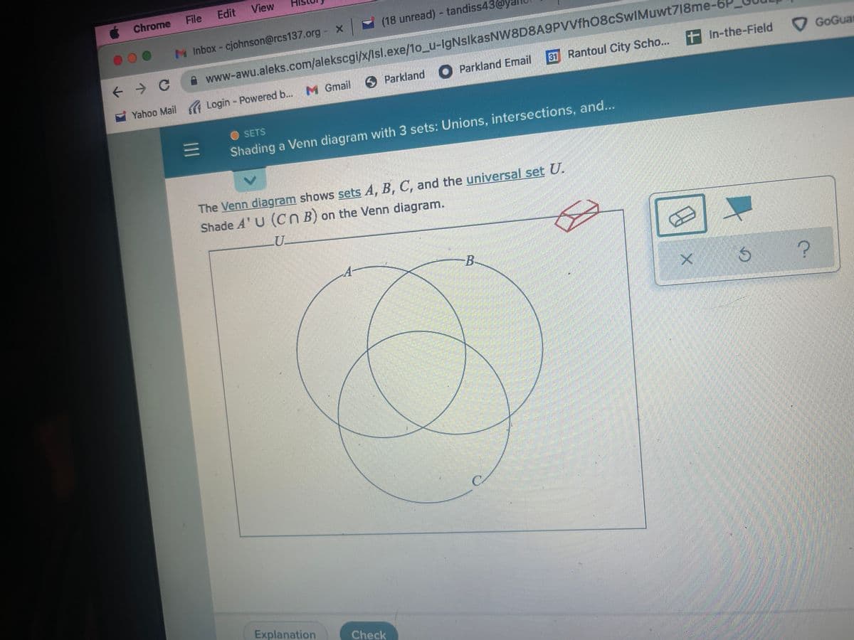 View
Edit
File
(18 unread) - tandiss430
M Inbox - cjohnson@rcs137.org - x
www-awu.aleks.com/alekscgi/x/Isl.exe/10_u-IgNsIkasNW8D8A9PVVfhO8cSwIMuwt718me-6
+
In-the-Field
✪ Parkland ● Parkland Email Rantoul City Scho....
M Gmail
Login - Powered b...
SETS
=
Shading a Venn diagram with 3 sets: Unions, intersections, and...
The Venn diagram shows sets A, B, C, and the universal set U.
Shade A'U (Cn B) on the Venn diagram.
U
B
Ś
Explanation
Chrome
← → C
Yahoo Mail
Check
X
?
GoGuar