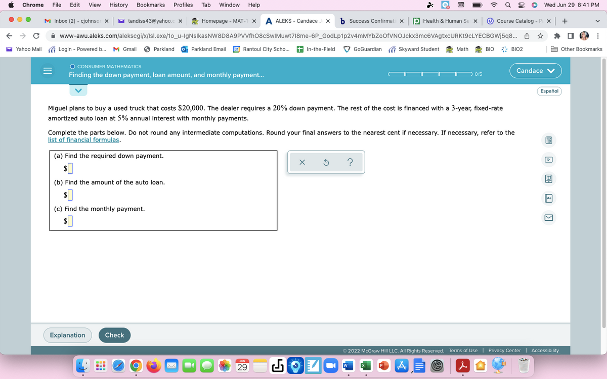 Chrome File Edit View History Bookmarks Profiles
← → C
Yahoo Mail
M Inbox (2) - cjohnsor X
Homepage - MAT-1 x A ALEKS - Candace Jx b Success Confirmati X
www-awu.aleks.com/alekscgi/x/Isl.exe/1o_u-IgNsIkasNW8D8A9PVVfh08cSwIMuwt718me-6P_GodLp1p2v4mMYbZoOfVNOJckx3mc6VAgtxcURKt9cLYECBGWj5q8...
- Powered b...
Login - Powered b... M Gmail Parkland Parkland Email 31 Rantoul City Scho... +In-the-Field
Login
O CONSUMER MATHEMATICS
Finding the down payment, loan amount, and monthly payment...
tandiss43@yahoo.c X
(a) Find the required down payment.
$0
(b) Find the amount of the auto loan.
$0
(c) Find the monthly payment.
$0
Explanation
-
Tab Window Help
Check
O
Miguel plans to buy a used truck that costs $20,000. The dealer requires a 20% down payment. The rest of the cost is financed with a 3-year, fixed-rate
amortized auto loan at 5% annual interest with monthly payments.
-
Complete the parts below. Do not round any intermediate computations. Round your final answers to the nearest cent if necessary. If necessary, refer to the
list of financial formulas.
JUN
29
X 5
EX
GoGuardian Skyward Student
Health & Human Se x
?
W
Math
0/5
Course Catalog - Pax +
BIO BIO2
Wed Jun 29 8:41 PM
☆
Candace V
Español
Aa
Ⓒ2022 McGraw Hill LLC. All Rights Reserved. Terms of Use | Privacy Center | Accessibility
G
A
&
V
:
Other Bookmarks