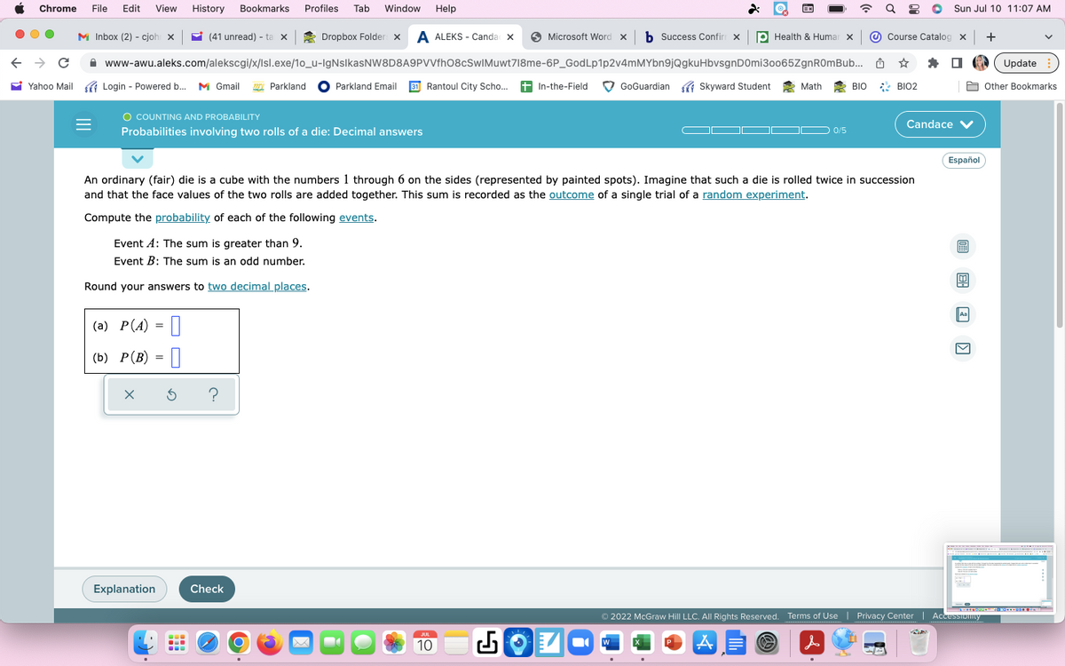 Chrome File Edit View History Bookmarks
← → C
Yahoo Mail
Profiles Tab Window Help
Dropbox Folder x A ALEKS - Canda x ✪ Microsoft Word × b Success Confirm x Health & Humar x
www-awu.aleks.com/alekscgi/x/Isl.exe/10_u-IgNsIkasNW8D8A9PVVfhO8cSwIMuwt718me-6P_GodLp1p2v4mMYbn9jQgkuHbvsgnD0mi30065ZgnR0mBub...
Parkland Email 31 Rantoul City Scho.... +In-the-Field
M Inbox (2) - cjoh X
Login -
Login -
Powered b... M Gmail Parkland
Powered b...
O COUNTING AND PROBABILITY
Probabilities involving two rolls of a die: Decimal answers
(41 unread) - ta x
Event A: The sum is greater than 9.
Event B: The sum is an odd number.
Round your answers to two decimal places.
(a) P(A) =
(b) P (B) 0
X
Explanation
Ś ?
-
An ordinary (fair) die is a cube with the numbers 1 through 6 on the sides (represented by painted spots). Imagine that such a die is rolled twice in succession
and that the face values of the two rolls are added together. This sum is recorded as the outcome of a single trial of a random experiment.
Compute the probability of each of the following events.
Check
O
-
JUL
10
GoGuardian Skyward Student
W
EX
Math
0/5
BIO
a 8
Course Catalog x +
☆
*
BIO2
Sun Jul 10 11:07 AM
Candace ✓
Español
CEE 20
P
Aa
2022 McGraw Hill LLC. All Rights Reserved. Terms of Use | Privacy Center | Accessionity
CA
A
Update
Other Bookmarks