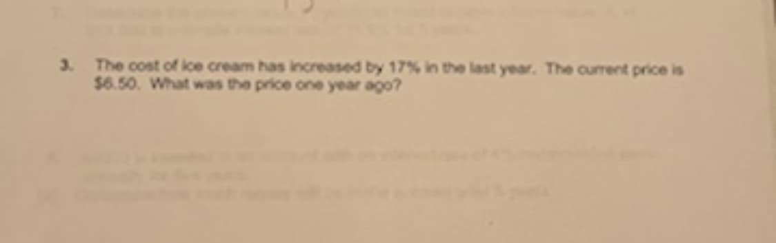 3. The cost of ice cream has increased by 17% in the last year. The current price is
$6.50. What was the price one year ago?