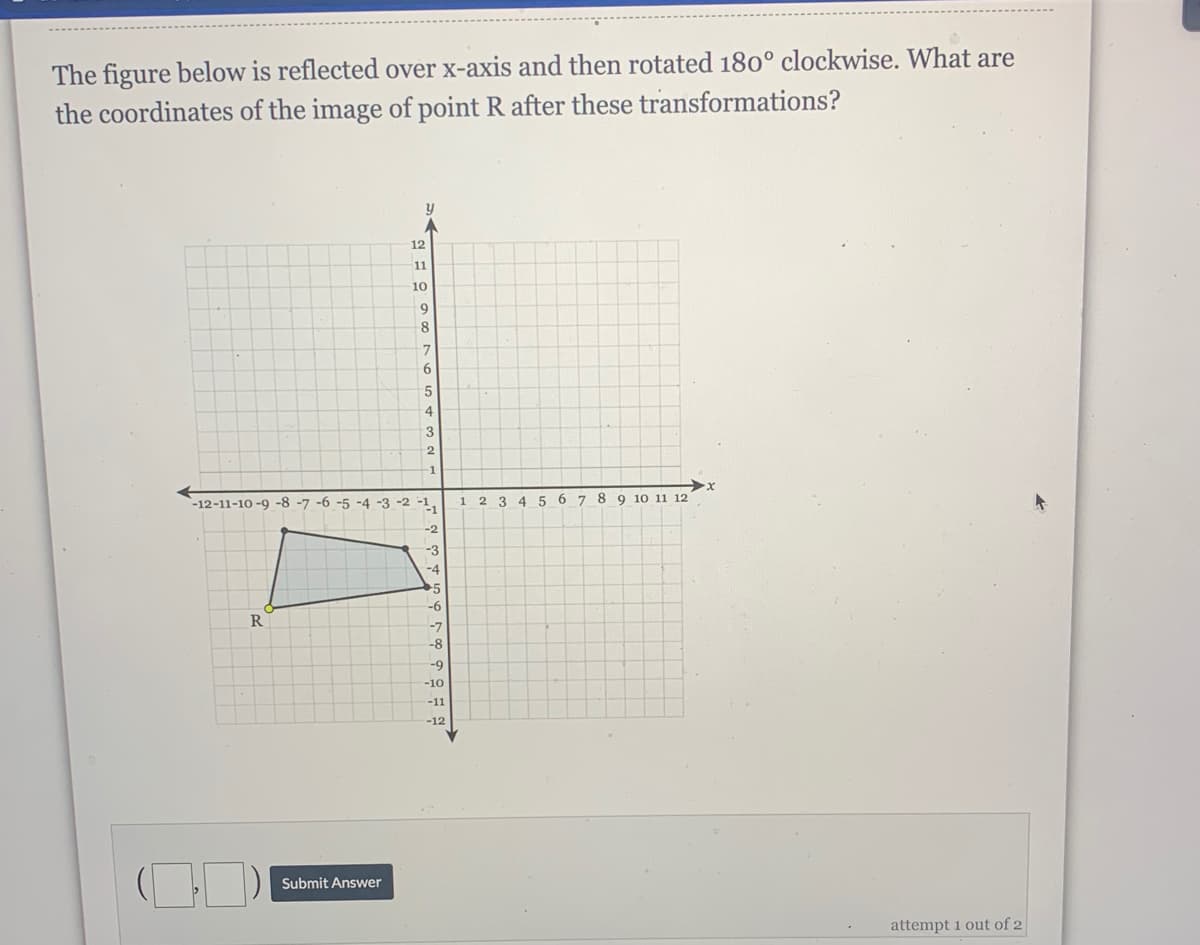 The figure below is reflected over x-axis and then rotated 180° clockwise. What are
the coordinates of the image of point R after these transformations?
12
11
10
8
4
3
-1
-12-11-10 -9 -8 -7 -6 -5 -4 -3 -2 -1,
2 3 4 5 67 8 9 10 11 12
1
-2
-3
-4
-6
R
-7
-8
-9
-10
-11
-12
Submit Answer
attempt 1 out of 2
