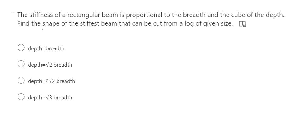 The stiffness of a rectangular beam is proportional to the breadth and the cube of the depth.
Find the shape of the stiffest beam that can be cut from a log of given size. .
depth=breadth
depth=v2 breadth
depth=2v2 breadth
depth=v3 breadth
