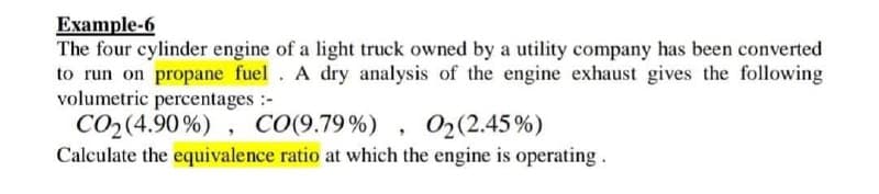 Example-6
The four cylinder engine of a light truck owned by a utility company has been converted
to run on propane fuel. A dry analysis of the engine exhaust gives the following
volumetric percentages :-
CO2(4.90%) , CO(9.79%) , 02(2.45%)
Calculate the equivalence ratio at which the engine is operating.
