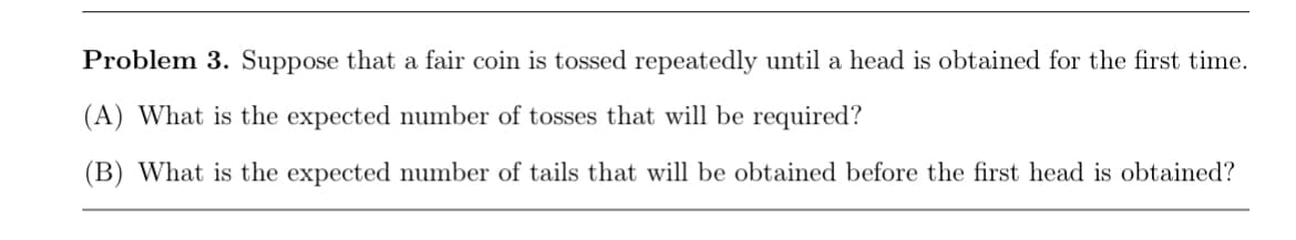 Problem 3. Suppose that a fair coin is tossed repeatedly until a head is obtained for the first time.
(A) What is the expected number of tosses that will be required?
(B) What is the expected number of tails that will be obtained before the first head is obtained?