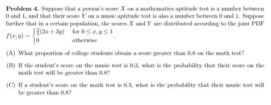 Problem 4. Suppose that a person's score X on a mathematics aptitude test is a number between
0 and 1, and that their score Y on a music aptitude test is also a number between 0 and 1. Suppose
further that in a certain population, the scores X and Y are distributed according to the joint PDF
(2x + 3y) for 0≤x, y ≤1
f(x, y) =
otherwise
(A) What proportion of college students obtain a score greater than 0.8 on the math test?
(B) If the student's score on the music test is 0.3, what is the probability that their score on the
math test will be greater than 0.8?
(C) If a student's score on the math test is 0.3, what is the probability that their music test will
be greater than 0.8?