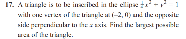 =
17. A triangle is to be inscribed in the ellipse x² + y²
with one vertex of the triangle at (-2, 0) and the opposite
side perpendicular to the x axis. Find the largest possible
area of the triangle.