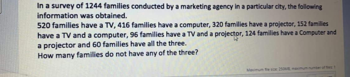 In a survey of 1244 families conducted by a marketing agency in a particular city, the following
information was obtained.
520 families have a TV, 416 families have a computer, 320 families have a projector, 152 families
have a TV and a computer, 96 families have a TV and a projector, 124 families have a Computer and
a projector and 60 families have all the three.
How many families do not have any of the three?
Maximum file size: 250MB, maximum number of files: 1
